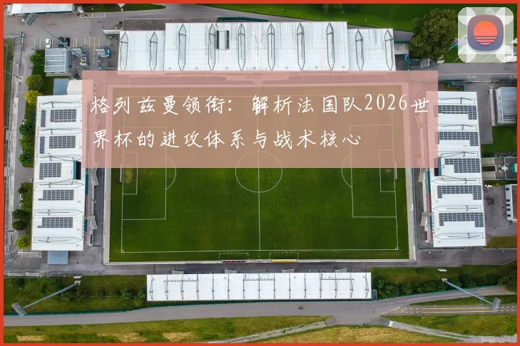 格列兹曼领衔：解析法国队2026世界杯的进攻体系与战术核心