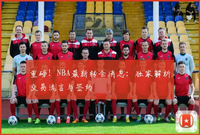 重磅!NBA最新转会消息:独家解析交易流言与签约
