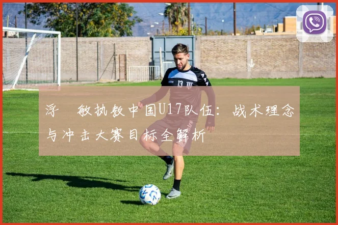 浮嶋敏执教中国U17队伍：战术理念与冲击大赛目标全解析
