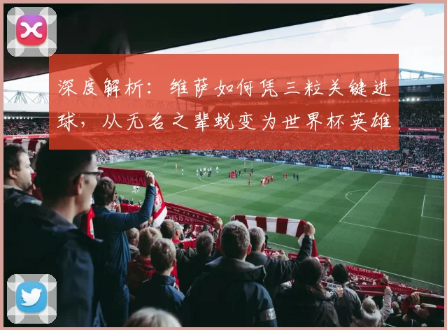 深度解析：维萨如何凭三粒关键进球，从无名之辈蜕变为世界杯英雄