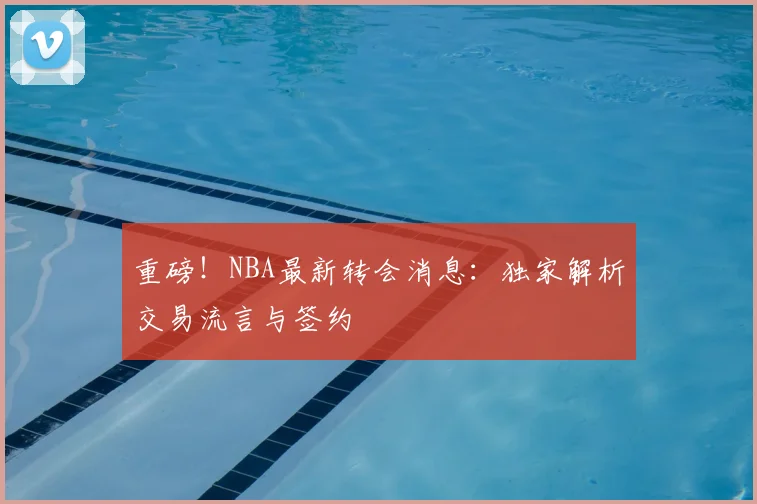 重磅！NBA最新转会消息：独家解析交易流言与签约