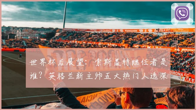世界杯后展望：索斯盖特继任者是谁？英格兰新主帅五大热门人选深度解析