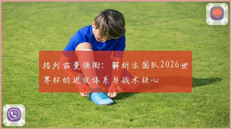 格列兹曼领衔:解析法国队2026世界杯的进攻体系与战术核心