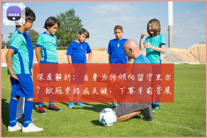 深度解析：吉鲁为何倾向留守里尔？欧冠资格成关键，下赛季前景展望
