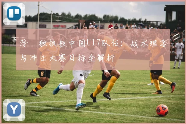 浮嶋敏执教中国U17队伍:战术理念与冲击大赛目标全解析