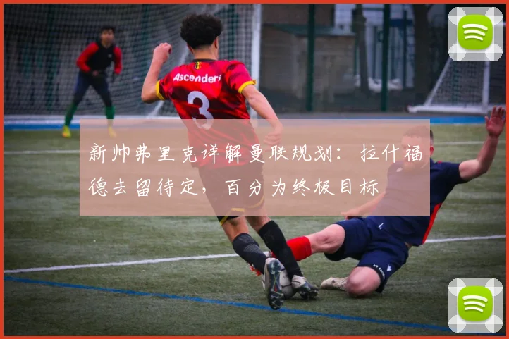 新帅弗里克详解曼联规划：拉什福德去留待定，百分为终极目标