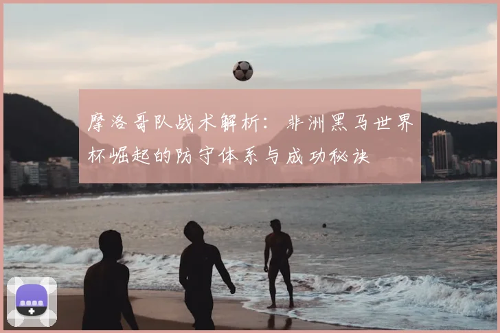 摩洛哥队战术解析:非洲黑马世界杯崛起的防守体系与成功秘诀
