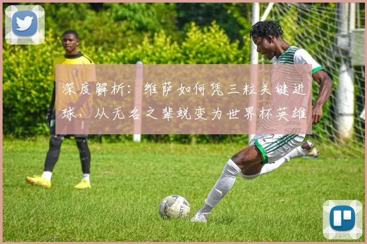 深度解析：维萨如何凭三粒关键进球，从无名之辈蜕变为世界杯英雄