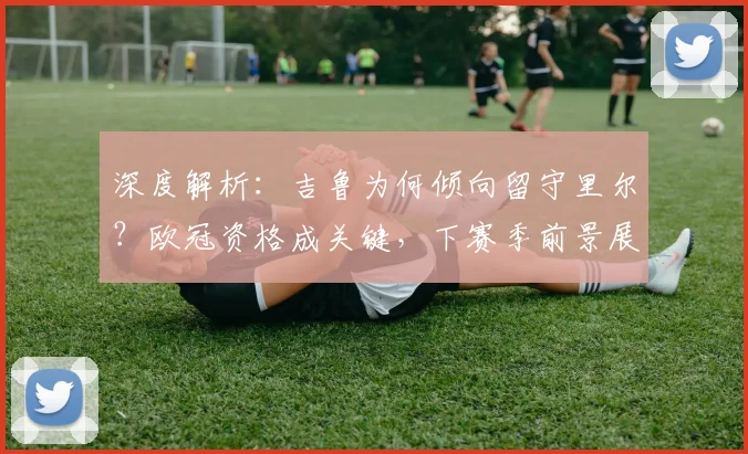 深度解析：吉鲁为何倾向留守里尔？欧冠资格成关键，下赛季前景展望
